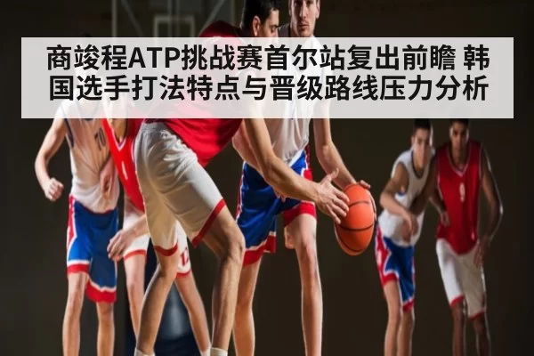 商竣程ATP挑战赛首尔站复出前瞻 韩国选手打法特点与晋级路线压力分析